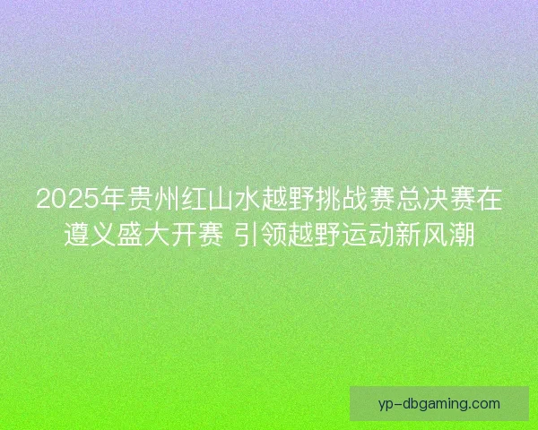 2025年贵州红山水越野挑战赛总决赛在遵义盛大开赛 引领越野运动新风潮