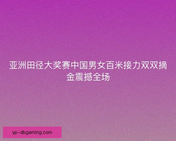 亚洲田径大奖赛中国男女百米接力双双摘金震撼全场